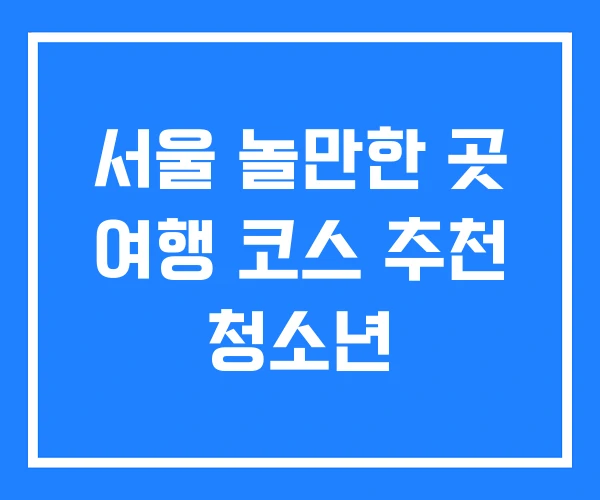 서울 놀만한 곳 여행 코스 추천 청소년 서울 놀만한 곳 여행 코스 추천 청소년