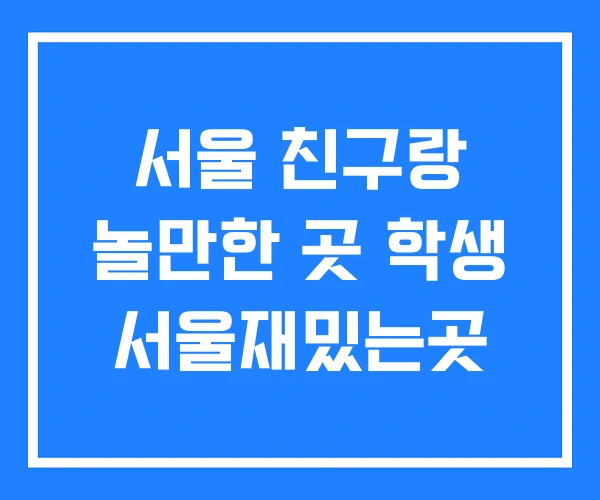 서울 친구랑 놀만한 곳 학생 서울재밌는곳